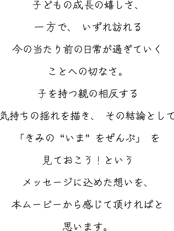 ⼦どもの成長の嬉しさ、一方で、いずれ訪れる今の当たり前の日常が過ぎていくことへの切なさ。⼦を持つ親の相反する気持ちの揺れを描き、その結論として「きみの“いま”をぜんぶ」を見ておこう！というメッセージに込めた想いを、本ムービーから感じて頂ければと思います。