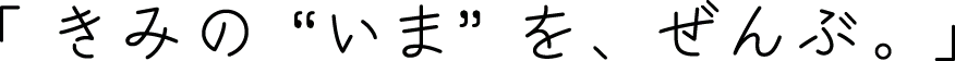 「 きみの“いま”を、ぜんぶ。」