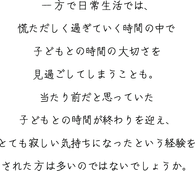 一方で日常生活では、慌ただしく過ぎていく時間の中で⼦どもとの時間の大切さを見過ごしてしまうことも。当たり前だと思っていた⼦どもとの時間が終わりを迎え、とても寂しい気持ちになったという経験をされた方は多いのではないでしょうか。